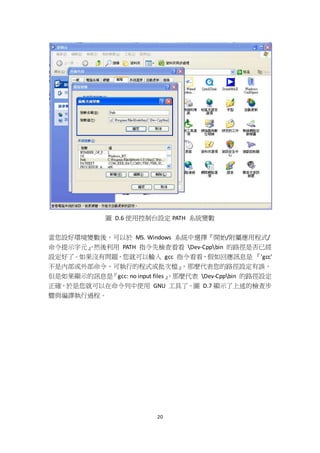 20
圖 D.6 使用控制台設定 PATH 系統變數
當您設好環境變數後，可以於 MS. Windows 系統中選擇『開始/附屬應用程式/
命令提示字元』，然後利用 PATH 指令先檢查看看 Dev-Cppbin 的路徑是否已經
設定好了。如果沒有問題，您就可以輸入 gcc 指令看看，假如回應訊息是 『'gcc'
不是內部或外部命令、可執行的程式或批次檔』，那麼代表您的路徑設定有誤，
但是如果顯示的訊息是『gcc: no input files』，那麼代表 Dev-Cppbin 的路徑設定
正確，於是您就可以在命令列中使用 GNU 工具了。圖 D.7 顯示了上述的檢查步
驟與編譯執行過程。
 