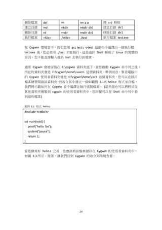 24
刪除檔案 del rm rm a.o 將 a.o 移除
建立目錄 md mkdir mkdir dir1 建立目錄 dir1
刪除目錄 rd rmdir rmdir dir1 移除目錄 dir1
執行檔案 <file> ./<file> ./test 執行檔案 test.exe
在 Cygwin 環境當中，假如您用 gcc test.c -o test 這個指令編譯出一個執行檔
test.exe 後，您必須用 ./test 才能執行。這是由於 Shell 採用了 Linux 的習慣的
原因，您不能直接輸入檔名 test 去執行該檔案。
通常 Cygwin 會被安裝在 C:cygwin 資料夾底下，當您啟動 Cygwin 命令列之後，
所在的資料夾會是 C:cygwinhome<user> 這個資料夾。舉例而言，筆者電腦中
的 Cygwin 使用者資料夾就是 C:cygwinhomeccc 這個資料夾。您可以直接用
檔案總管開啟該資料夾，然後在其中建立一個如範例 E.1的hello.c 程式並存檔，
我們將示範如何在 Cygwin 當中編譯並執行這個檔案。 (當然您也可以將程式從
其他資料夾複製到 cygwin 的使用者資料夾中，您同樣可以在 Shell 命令列中看
到這些檔案)
範例 E.1 程式 hello.c
#include <stdio.h>
int main(void) {
printf("hello !n");
system("pause");
return 1;
}
當您撰寫好 hello.c 之後，您應該將該檔案儲存在 Cygwin 的使用者資料夾中，
如圖 E.3 所示。接著，讓我們回到 Cygwin 的命令列環境查看。
 