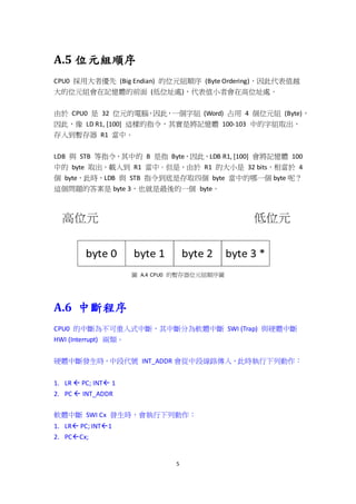 5
A.5 位元組順序
CPU0 採用大者優先 (Big Endian) 的位元組順序 (Byte Ordering)，因此代表值越
大的位元組會在記憶體的前面 (低位址處)，代表值小者會在高位址處。
由於 CPU0 是 32 位元的電腦，因此，一個字組 (Word) 占用 4 個位元組 (Byte)，
因此，像 LD R1, [100] 這樣的指令，其實是將記憶體 100-103 中的字組取出，
存入到暫存器 R1 當中。
LDB 與 STB 等指令，其中的 B 是指 Byte，因此，LDB R1, [100] 會將記憶體 100
中的 byte 取出，載入到 R1 當中。但是，由於 R1 的大小是 32 bits，相當於 4
個 byte，此時，LDB 與 STB 指令到底是存取四個 byte 當中的哪一個 byte 呢？
這個問題的答案是 byte 3，也就是最後的一個 byte。
圖 A.4 CPU0 的暫存器位元組順序圖
A.6 中斷程序
CPU0 的中斷為不可重入式中斷，其中斷分為軟體中斷 SWI (Trap) 與硬體中斷
HWI (Interrupt) 兩類。
硬體中斷發生時，中段代號 INT_ADDR 會從中段線路傳入，此時執行下列動作：
1. LR  PC; INT 1
2. PC  INT_ADDR
軟體中斷 SWI Cx 發生時，會執行下列動作：
1. LR PC; INT1
2. PCCx;
 