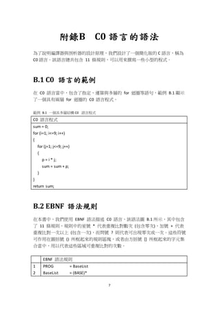 7
附錄B C0 語言的語法
為了說明編譯器與剖析器的設計原理，我們設計了一個簡化版的 C 語言，稱為
C0 語言。該語言總共包含 11 條規則，可以用來撰寫一些小型的程式。
B.1 C0 語言的範例
在 C0 語言當中，包含了指定、運算與多層的 for 迴圈等語句，範例 B.1 顯示
了一個具有兩層 for 迴圈的 C0 語言程式。
範例 B.1 一個具多層結構 C0 語言程式
C0 語言程式
sum = 0;
for (i=1; i<=9; i++)
{
for (j=1; j<=9; j++)
{
p = i * j;
sum = sum + p;
}
}
return sum;
B.2 EBNF 語法規則
在本書中，我們使用 EBNF 語法描述 C0 語言，該語法圖 B.1 所示，其中包含
了 11 條規則，規則中的星號 * 代表重複比對數次 (包含零次)，加號 + 代表
重複比對一次以上 (包含一次)，而問號 ? 則代表可出現零次或一次。這些符號
可作用在圓括號 () 所框起來的規則區塊，或者由方括號 [] 所框起來的字元集
合當中，用以代表這些區域可重複比對的次數。
EBNF 語法規則
1
2
PROG = BaseList
BaseList = (BASE)*
 