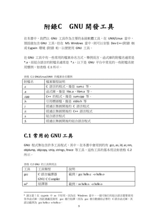 9
附錄C GNU 開發工具
在本書中，我們以 GNU 工具作為主要的系統軟體工具，在 UNIX/Linux 當中，
預設就包含 GNU 工具，但在 MS. Windows 當中，則可以安裝 Dev C++ (附錄 D)
或 Cygwin 環境 (附錄 E)，以便使用 GNU 工具。
在 GNU 工具中有一些常用的檔案命名方式，舉例而言，函式庫的附檔名通常是
*.a，而組合語言的附檔名通常是 *.s，以下是 GNU 平台中常見的一些附檔名使
用慣例，如表格 C.1 所示。
表格 C.1 GNU/Linux/UNIX 的檔案命名慣例
附檔名 檔案類型說明
.c C 語言的程式，像是 sum.c 等。
.a 函式庫，像是 libc.a、libm.a 等。
.cpp C++ 的程式，像是 sum.cpp 等。
.h 引用標頭檔，像是 stdio.h 等
.i 經過巨集展開後的 C 語言程式
.ii 經過巨集展開後的 C++ 語言程式
.s 組合語言程式
.S 經過巨集展開後的組合語言程式
C.1 常用的 GNU 工具
GNU 程式集包含許多工具程式，其中，在本書中會用到的有 gcc, as, ld, ar, nm,
objdump, objcopy, strip, strings, ltrace 等工具，這些工具的基本用法如表格 C.2
所示。
表格 C.2 GNU 的工具與用法
工具 工具類型 說明
gcc C 語言編譯器
GNU C Compiler
範例：gcc hello.c -o hello.o
as6 組譯器 範例：as hello.s -o hello.o
6 請注意！在 cygwin 中 as 不好用，因為在 Windows 當中，一個可執行的組合語言需要使用
很多函式庫，因此建議直接用 gcc 進行組譯，因為 gcc 會自動連結必要的 C 語言函式庫，其
語法範例為 gcc hello.s -o hello.o。
 