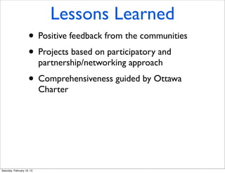 Lessons Learned
                     • Positive feedback from the communities
                     • Projects based on participatory and
                            partnership/networking approach
                     • Comprehensiveness guided by Ottawa
                            Charter




Saturday, February 16, 13
 