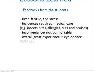 Lessons Learned
                              Feedbacks from the students

                            - tired, fatigue, and stress
                            - incidences required medical care
                            (e.g. insects bites, allergies, cuts and bruises)
                            - inconvenience/ not comfortable
                            - overall great experience + eye opener
                            VDO clip




Saturday, February 16, 13
 