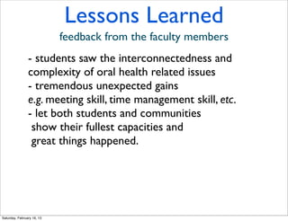 Lessons Learned
                            feedback from the faculty members
                - students saw the interconnectedness and
                complexity of oral health related issues
                - tremendous unexpected gains
                e.g. meeting skill, time management skill, etc.
                - let both students and communities
                 show their fullest capacities and
                 great things happened.




Saturday, February 16, 13
 