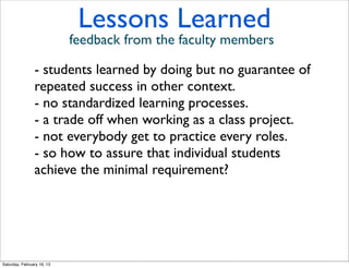 Lessons Learned
                            feedback from the faculty members

                - students learned by doing but no guarantee of
                repeated success in other context.
                - no standardized learning processes.
                - a trade off when working as a class project.
                - not everybody get to practice every roles.
                - so how to assure that individual students
                achieve the minimal requirement?




Saturday, February 16, 13
 