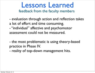 Lessons Learned
                            feedback from the faculty members

                - evaluation through action and reﬂection takes
                a lot of effort and time consuming.
                - “individual” affective and psychomotor
                assessment could not be measured.

                - the most problematic is using theory-based
                practice in Phase IV.
                - reality of top-down management hits.




Saturday, February 16, 13
 