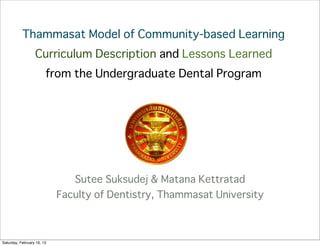 Thammasat Model of Community-based Learning
                  Curriculum Description and Lessons Learned
                        from the Undergraduate Dental Program




                               Sutee Suksudej & Matana Kettratad
                            Faculty of Dentistry, Thammasat University



Saturday, February 16, 13
 