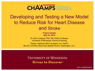 Developing and Testing a New Model
to Reduce Risk for Heart Disease
and Stroke
Project Update
- May 24, 2016 -
PI: Ruth Lindquist, PhD, RN, FAAN, Professor
University of Minnesota, School of Nursing
Partner: National USA Foundation, Inc. (NUFI)
Rev./Dr. LB West, Mount Airy Baptist Church, Washington, D.C.
 