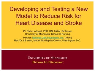 Developing and Testing a New
Model to Reduce Risk for
Heart Disease and Stroke
PI: Ruth Lindquist, PhD, RN, FAAN, Professor
University of Minnesota ,School of Nursing
Partner: National USA Foundation, Inc. (NUFI)
Rev./Dr. LB West, Mount Airy Baptist Church, Washington, D.C.
 
