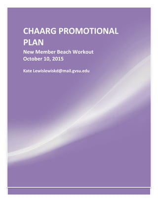[Type	
  text]	
   [Type	
  text]	
   [Type	
  text]	
  
	
  
CHAARG	
  PROMOTIONAL	
  
PLAN	
  
New	
  Member	
  Beach	
  Workout	
  
October	
  10,	
  2015	
  
Kate	
  Lewislewiskd@mail.gvsu.edu	
  
 