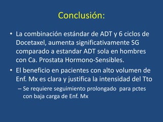 Conclusión:
• La combinación estándar de ADT y 6 ciclos de
Docetaxel, aumenta significativamente SG
comparado a estandar ADT sola en hombres
con Ca. Prostata Hormono-Sensibles.
• El beneficio en pacientes con alto volumen de
Enf. Mx es clara y justifica la intensidad del Tto
– Se requiere seguimiento prolongado para pctes
con baja carga de Enf. Mx
 