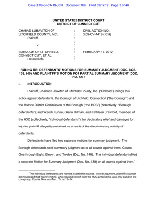 Case 3:09-cv-01419-JCH Document 169                   Filed 02/17/12 Page 1 of 40



                              UNITED STATES DISTRICT COURT
                                DISTRICT OF CONNECTICUT

CHABAD LUBAVITCH OF                             :       CIVIL ACTION NO.
LITCHFIELD COUNTY, INC.                         :       3:09-CV-1419 (JCH)
     Plaintiff,                                 :
                                                :
                v.                              :
                                                :
BOROUGH OF LITCHFIELD,                          :       FEBRUARY 17, 2012
CONNECTICUT, ET AL.                             :
    Defendants.                                 :


 RULING RE: DEFENDANTS’ MOTIONS FOR SUMMARY JUDGMENT (DOC. NOS.
138, 140) AND PLAINTIFF’S MOTION FOR PARTIAL SUMMARY JUDGMENT (DOC.
                                NO. 137)

I.      INTRODUCTION

        Plaintiff, Chabad Lubavitch of Litchfield County, Inc. (“Chabad”), brings this

action against defendants, the Borough of Litchfield, Connecticut (“the Borough”) and

the Historic District Commission of the Borough (“the HDC”) (collectively, “Borough

defendants”); and Wendy Kuhne, Glenn Hillman, and Kathleen Crawford, members of

the HDC (collectively, “individual defendants”), for declaratory relief and damages for

injuries plaintiff allegedly sustained as a result of the discriminatory activity of

defendants.

        Defendants have filed two separate motions for summary judgment. The

Borough defendants seek summary judgment as to all counts against them, Counts

One through Eight, Eleven, and Twelve (Doc. No. 140). The individual defendants filed

a separate Motion for Summary Judgment (Doc. No. 138) on all counts against them. 1


        1
         The individual defendants are named in all twelve counts. At oral argument, plaintiff’s counsel
acknowledged that Wendy Kuhne, who recused herself from the HDC proceeding, was only sued for the
conspiracy, Counts Nine and Ten. Tr. at 13–14.
 