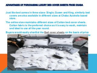 ADVANTAGES OF PURCHASING LUXURY BED COVER SHEETS FROM CHABA
Just like bed comes in three sizes- Single, Queen and King, similarly bed
covers are also available in different sizes at Chaba Australia based
store.
The online store maintains different sizes of Cotton bed cover sheets.
Cotton fabric is the preferred choice as it is easy to wash, maintain
and ideal to use all the year round.
Buyers would easily shortlist the Bed cover sheets on the basis of price
range. The store maintains extensive variety of bed covers lying in the
price range $ 50-$ 200
 
