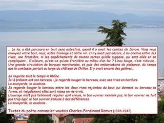 … Le lac a été parcouru en tout sens autrefois, quand il y avait les comtes de Savoie. Vous nous
envoyiez votre bois, nous, notre fromage et notre vin. Il n’y avait pas encore, à mi-chemin entre ses
rives, une frontière, ni les empêchements de toutes sortes qu’elle suppose, qui sont allés en se
compliquant… D’ailleurs, qu’est-ce qu’une frontière au milieu d’un lac ? L’eau bouge, c’est ridicule…
Une grande circulation de barques marchandes, et puis des embarcations de plaisance, du temps
que la comtesse partait au large du château de Chillon. Il y avait encore des galères…
Je regarde tout le temps le Rhône.
Ici à présent est son berceau : je regarde bouger le berceau, avec ses rives en bordure.
La savoyarde, la vaudoise.
Je regarde bouger le berceau entre les deux rives rejointes du bout qui donnent au berceau sa
forme, et inégalement elles sont mises en vis-à-vis.
L’ouvrage n’est pas tellement régulier qu’il ennuie, le bon ouvrier n’ennuie pas, le bon ouvrier ne fait
pas trop égal, le bon ouvrier s’amuse à des différences.
La savoyarde, la vaudoise…
Textes du poète-romancier vaudois Charles-Ferdinand Ramuz (1878-1947)
 