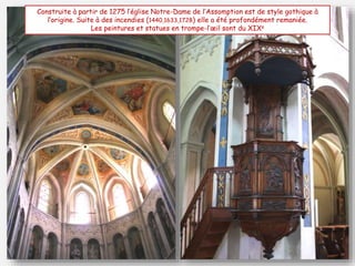 Construite à partir de 1275 l’église Notre-Dame de l’Assomption est de style gothique à
l’origine. Suite à des incendies (1440,1633,1728) elle a été profondément remaniée.
Les peintures et statues en trompe-l’œil sont du XIXe
 