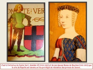 C’est à l’initiative du Comte Vert, Amédée VI (1334-1383) et de son épouse Bonne de Bourbon (1341-1403) que
le site de Ripaille est devenu un lieu privilégié de résidence des princes de Savoie…
 