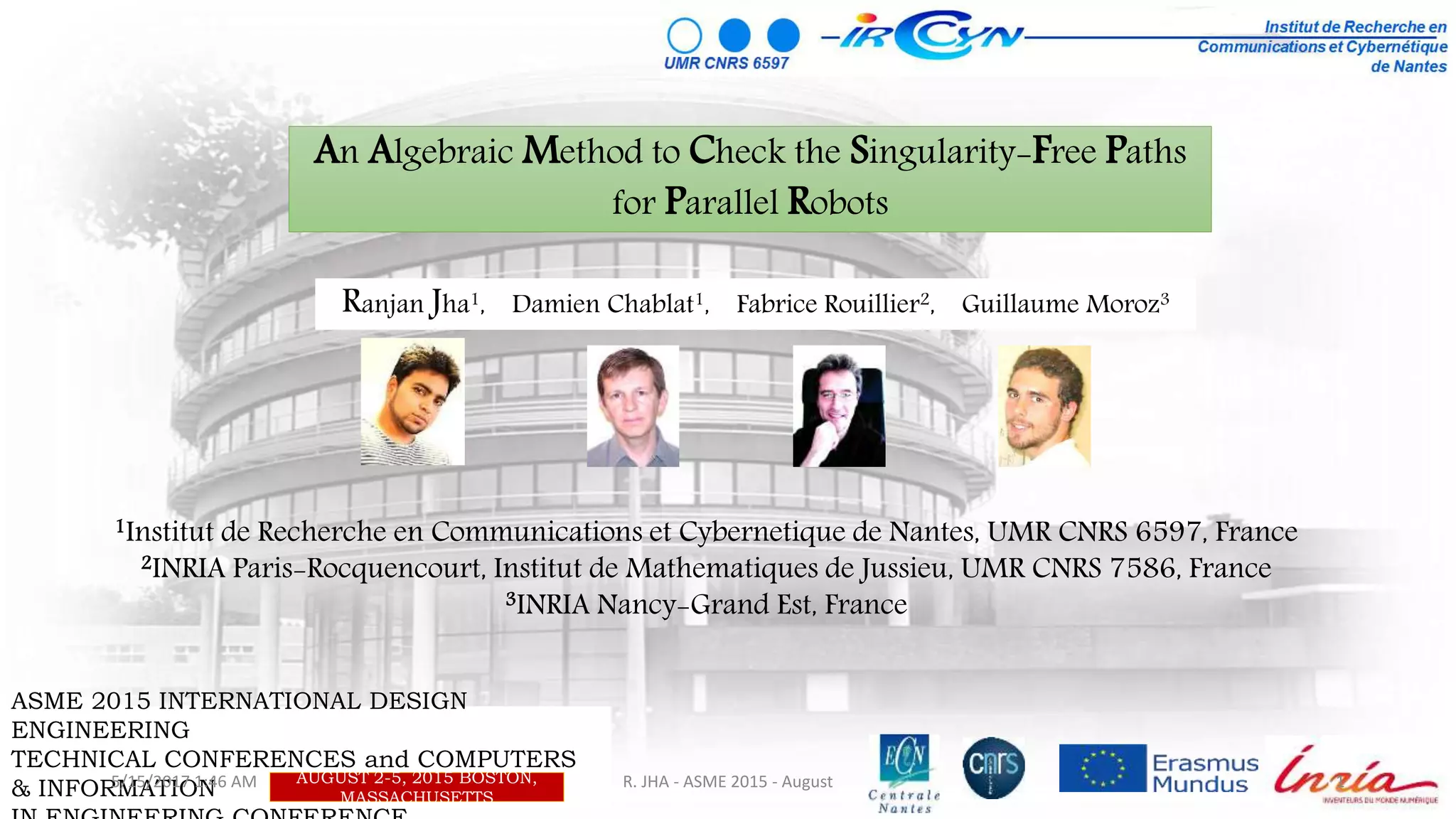 An Algebraic Method to Check the Singularity-Free Paths
for Parallel Robots
1Institut de Recherche en Communications et Cybernetique de Nantes, UMR CNRS 6597, France
2INRIA Paris-Rocquencourt, Institut de Mathematiques de Jussieu, UMR CNRS 7586, France
3INRIA Nancy-Grand Est, France
ASME 2015 INTERNATIONAL DESIGN
ENGINEERING
TECHNICAL CONFERENCES and COMPUTERS
& INFORMATION
AUGUST 2-5, 2015 BOSTON,
MASSACHUSETTS
Ranjan Jha1, Damien Chablat1, Fabrice Rouillier2, Guillaume Moroz3
5/15/2017 1:46 AM 1R. JHA - ASME 2015 - August
 