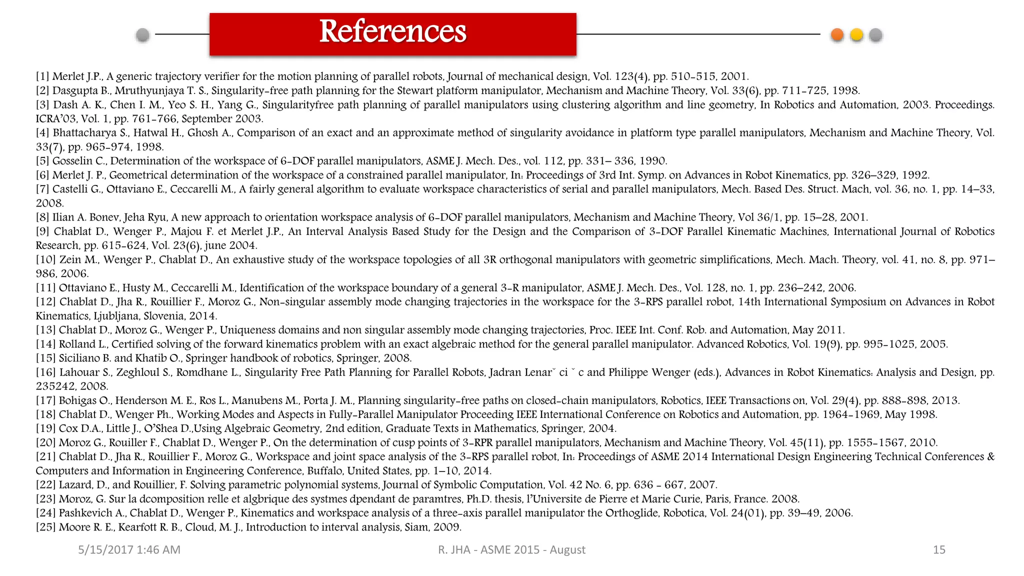 References
[1] Merlet J.P., A generic trajectory verifier for the motion planning of parallel robots, Journal of mechanical design, Vol. 123(4), pp. 510-515, 2001.
[2] Dasgupta B., Mruthyunjaya T. S., Singularity-free path planning for the Stewart platform manipulator, Mechanism and Machine Theory, Vol. 33(6), pp. 711-725, 1998.
[3] Dash A. K., Chen I. M., Yeo S. H., Yang G., Singularityfree path planning of parallel manipulators using clustering algorithm and line geometry, In Robotics and Automation, 2003. Proceedings.
ICRA’03, Vol. 1, pp. 761-766, September 2003.
[4] Bhattacharya S., Hatwal H., Ghosh A., Comparison of an exact and an approximate method of singularity avoidance in platform type parallel manipulators, Mechanism and Machine Theory, Vol.
33(7), pp. 965-974, 1998.
[5] Gosselin C., Determination of the workspace of 6-DOF parallel manipulators, ASME J. Mech. Des., vol. 112, pp. 331– 336, 1990.
[6] Merlet J. P., Geometrical determination of the workspace of a constrained parallel manipulator, In: Proceedings of 3rd Int. Symp. on Advances in Robot Kinematics, pp. 326–329, 1992.
[7] Castelli G., Ottaviano E., Ceccarelli M., A fairly general algorithm to evaluate workspace characteristics of serial and parallel manipulators, Mech. Based Des. Struct. Mach, vol. 36, no. 1, pp. 14–33,
2008.
[8] Ilian A. Bonev, Jeha Ryu, A new approach to orientation workspace analysis of 6-DOF parallel manipulators, Mechanism and Machine Theory, Vol 36/1, pp. 15–28, 2001.
[9] Chablat D., Wenger P., Majou F. et Merlet J.P., An Interval Analysis Based Study for the Design and the Comparison of 3-DOF Parallel Kinematic Machines, International Journal of Robotics
Research, pp. 615-624, Vol. 23(6), june 2004.
[10] Zein M., Wenger P., Chablat D., An exhaustive study of the workspace topologies of all 3R orthogonal manipulators with geometric simplifications, Mech. Mach. Theory, vol. 41, no. 8, pp. 971–
986, 2006.
[11] Ottaviano E., Husty M., Ceccarelli M., Identification of the workspace boundary of a general 3-R manipulator, ASME J. Mech. Des., Vol. 128, no. 1, pp. 236–242, 2006.
[12] Chablat D., Jha R., Rouillier F., Moroz G., Non-singular assembly mode changing trajectories in the workspace for the 3-RPS parallel robot, 14th International Symposium on Advances in Robot
Kinematics, Ljubljana, Slovenia, 2014.
[13] Chablat D., Moroz G., Wenger P., Uniqueness domains and non singular assembly mode changing trajectories, Proc. IEEE Int. Conf. Rob. and Automation, May 2011.
[14] Rolland L., Certified solving of the forward kinematics problem with an exact algebraic method for the general parallel manipulator. Advanced Robotics, Vol. 19(9), pp. 995-1025, 2005.
[15] Siciliano B. and Khatib O., Springer handbook of robotics, Springer, 2008.
[16] Lahouar S., Zeghloul S., Romdhane L., Singularity Free Path Planning for Parallel Robots, Jadran Lenarˇ ci ˇ c and Philippe Wenger (eds.), Advances in Robot Kinematics: Analysis and Design, pp.
235242, 2008.
[17] Bohigas O., Henderson M. E., Ros L., Manubens M., Porta J. M., Planning singularity-free paths on closed-chain manipulators, Robotics, IEEE Transactions on, Vol. 29(4), pp. 888-898, 2013.
[18] Chablat D., Wenger Ph., Working Modes and Aspects in Fully-Parallel Manipulator Proceeding IEEE International Conference on Robotics and Automation, pp. 1964-1969, May 1998.
[19] Cox D.A., Little J., O’Shea D.,Using Algebraic Geometry, 2nd edition, Graduate Texts in Mathematics, Springer, 2004.
[20] Moroz G., Rouiller F., Chablat D., Wenger P., On the determination of cusp points of 3-RPR parallel manipulators, Mechanism and Machine Theory, Vol. 45(11), pp. 1555-1567, 2010.
[21] Chablat D., Jha R., Rouillier F., Moroz G., Workspace and joint space analysis of the 3-RPS parallel robot, In: Proceedings of ASME 2014 International Design Engineering Technical Conferences &
Computers and Information in Engineering Conference, Buffalo, United States, pp. 1–10, 2014.
[22] Lazard, D., and Rouillier, F. Solving parametric polynomial systems, Journal of Symbolic Computation, Vol. 42 No. 6, pp. 636 - 667, 2007.
[23] Moroz, G. Sur la dcomposition relle et algbrique des systmes dpendant de paramtres, Ph.D. thesis, l’Universite de Pierre et Marie Curie, Paris, France. 2008.
[24] Pashkevich A., Chablat D., Wenger P., Kinematics and workspace analysis of a three-axis parallel manipulator the Orthoglide, Robotica, Vol. 24(01), pp. 39–49, 2006.
[25] Moore R. E., Kearfott R. B., Cloud, M. J., Introduction to interval analysis, Siam, 2009.
5/15/2017 1:46 AM R. JHA - ASME 2015 - August 15
 