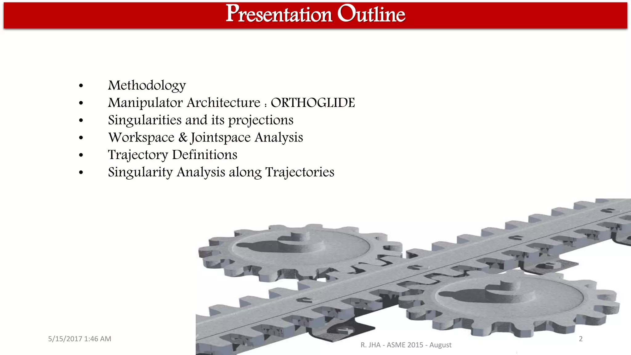 • Methodology
• Manipulator Architecture : ORTHOGLIDE
• Singularities and its projections
• Workspace & Jointspace Analysis
• Trajectory Definitions
• Singularity Analysis along Trajectories
5/15/2017 1:46 AM
R. JHA - ASME 2015 - August
2
Presentation Outline
 
