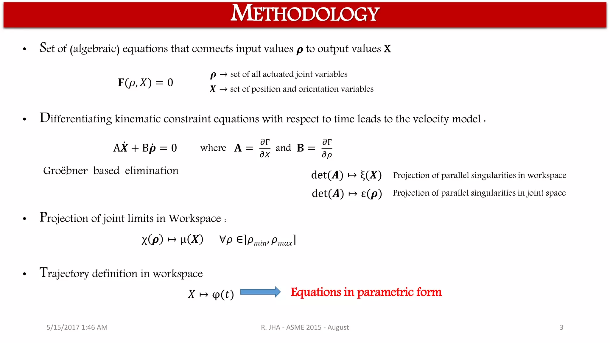 5/15/2017 1:46 AM R. JHA - ASME 2015 - August 3
𝟊(𝜌, 𝑋) = 0
A 𝑿 + B 𝝆 = 0 where 𝐀 =
𝜕Ϝ
𝜕𝑋
and 𝐁 =
𝜕Ϝ
𝜕𝜌
det(𝑨) ↦ ξ(𝑿)
det(𝑨) ↦ ε(𝝆)
χ 𝝆 ↦ μ 𝑿 ∀𝜌 ∈]𝜌 𝑚𝑖𝑛, 𝜌 𝑚𝑎𝑥]
𝑋 ↦ φ(𝑡)
• Set of (algebraic) equations that connects input values 𝝆 to output values X
METHODOLOGY
𝝆 → set of all actuated joint variables
𝑿 → set of position and orientation variables
• Differentiating kinematic constraint equations with respect to time leads to the velocity model :
Projection of parallel singularities in workspace
• Projection of joint limits in Workspace :
• Trajectory definition in workspace
Equations in parametric form
Groëbner based elimination
Projection of parallel singularities in joint space
 