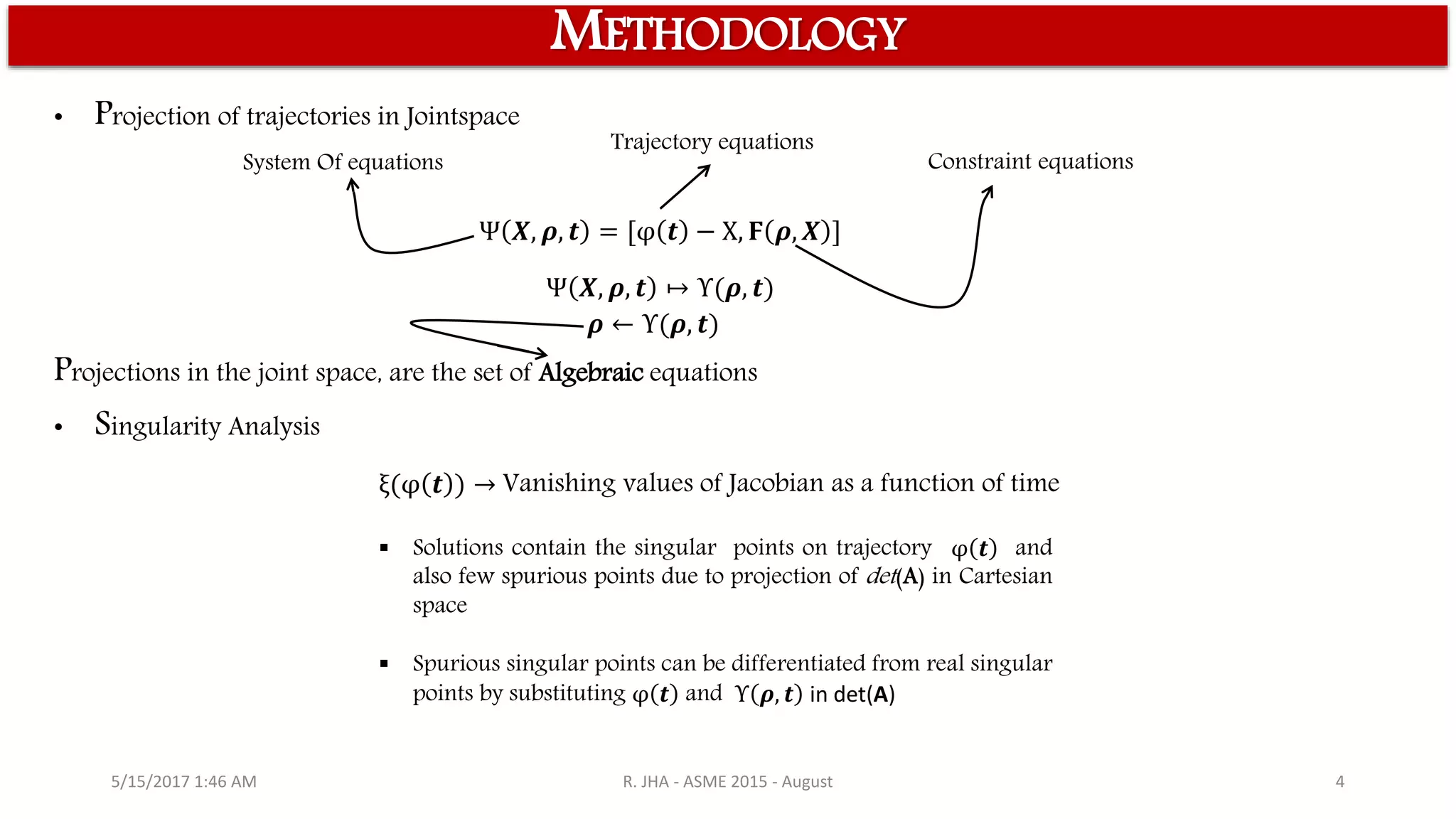 5/15/2017 1:46 AM R. JHA - ASME 2015 - August 4
METHODOLOGY
Ψ 𝑿, 𝝆, 𝒕 = [φ 𝒕 − X, 𝟊 𝝆, 𝑿 ]
Ψ 𝑿, 𝝆, 𝒕 ↦ Υ(𝝆, 𝒕)
• Projection of trajectories in Jointspace
System Of equations
Trajectory equations
Constraint equations
𝝆 ← Υ(𝝆, 𝒕)
• Singularity Analysis
ξ(φ 𝒕 ) → Vanishing values of Jacobian as a function of time
 Solutions contain the singular points on trajectory φ 𝒕 and
also few spurious points due to projection of det(A) in Cartesian
space
 Spurious singular points can be differentiated from real singular
points by substituting φ 𝒕 and Υ 𝝆, 𝒕 in det(A)
Projections in the joint space, are the set of Algebraic equations
 