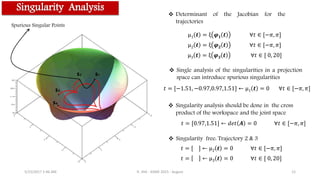 Singularity Analysis
S1S2
S3
S4
Spurious Singular Points
5/15/2017 1:46 AM R. JHA - ASME 2015 - August 12
μ1 𝒕 = ξ 𝝋 𝟏 𝒕 ∀𝑡 ∈ [−𝜋, 𝜋]
μ2 𝒕 = ξ 𝝋 𝟐 𝒕 ∀𝑡 ∈ [−𝜋, 𝜋]
μ3 𝒕 = ξ 𝝋 𝟑 𝒕 ∀𝑡 ∈ [ 0, 20]
𝑡 = [−1.51, −0.97,0.97,1.51] ← μ1 𝒕 = 0 ∀𝑡 ∈ [−𝜋, 𝜋]
𝑡 = [0.97,1.51] ← 𝑑𝑒𝑡 𝑨 = 0 ∀𝑡 ∈ [−𝜋, 𝜋]
𝑡 = [ ] ← μ2 𝒕 = 0 ∀𝑡 ∈ [−𝜋, 𝜋]
𝑡 = ← μ3 𝒕 = 0 ∀𝑡 ∈ [ 0, 20]
 Single analysis of the singularities in a projection
space can introduce spurious singularities
 Singularity analysis should be done in the cross
product of the workspace and the joint space
 Determinant of the Jacobian for the
trajectories
 Singularity free: Trajectory 2 & 3
 