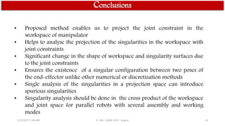 Conclusions
• Proposed method enables us to project the joint constraint in the
workspace of manipulator
• Helps to analyse the projection of the singularities in the workspace with
joint constraints
• Significant change in the shape of workspace and singularity surfaces due
to the joint constraints
• Ensures the existence of a singular configuration between two poses of
the end-effector unlike other numerical or discretization methods
• Single analysis of the singularities in a projection space can introduce
spurious singularities
• Singularity analysis should be done in the cross product of the workspace
and joint space for parallel robots with several assembly and working
modes
5/15/2017 1:46 AM R. JHA - ASME 2015 - August 14
 