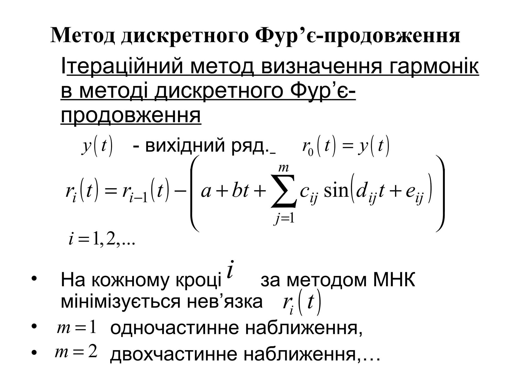 Метод дискретного Фур’є-продовження
Ітераційний метод визначення гармонік
в методі дискретного Фур’є-
продовження
- вихідний ряд.
• На кожному кроці за методом МНК
мінімізується нев’язка
• одночастинне наближення,
• двохчастинне наближення,…
( ) ( )0r t y t=
( ) ( ) ( )







+++−= ∑=
−
m
j
ijijijii etdcbtatrtr
1
1 sin
1,2,...i =
i
( )ir t
( )y t
1m =
2m =
 