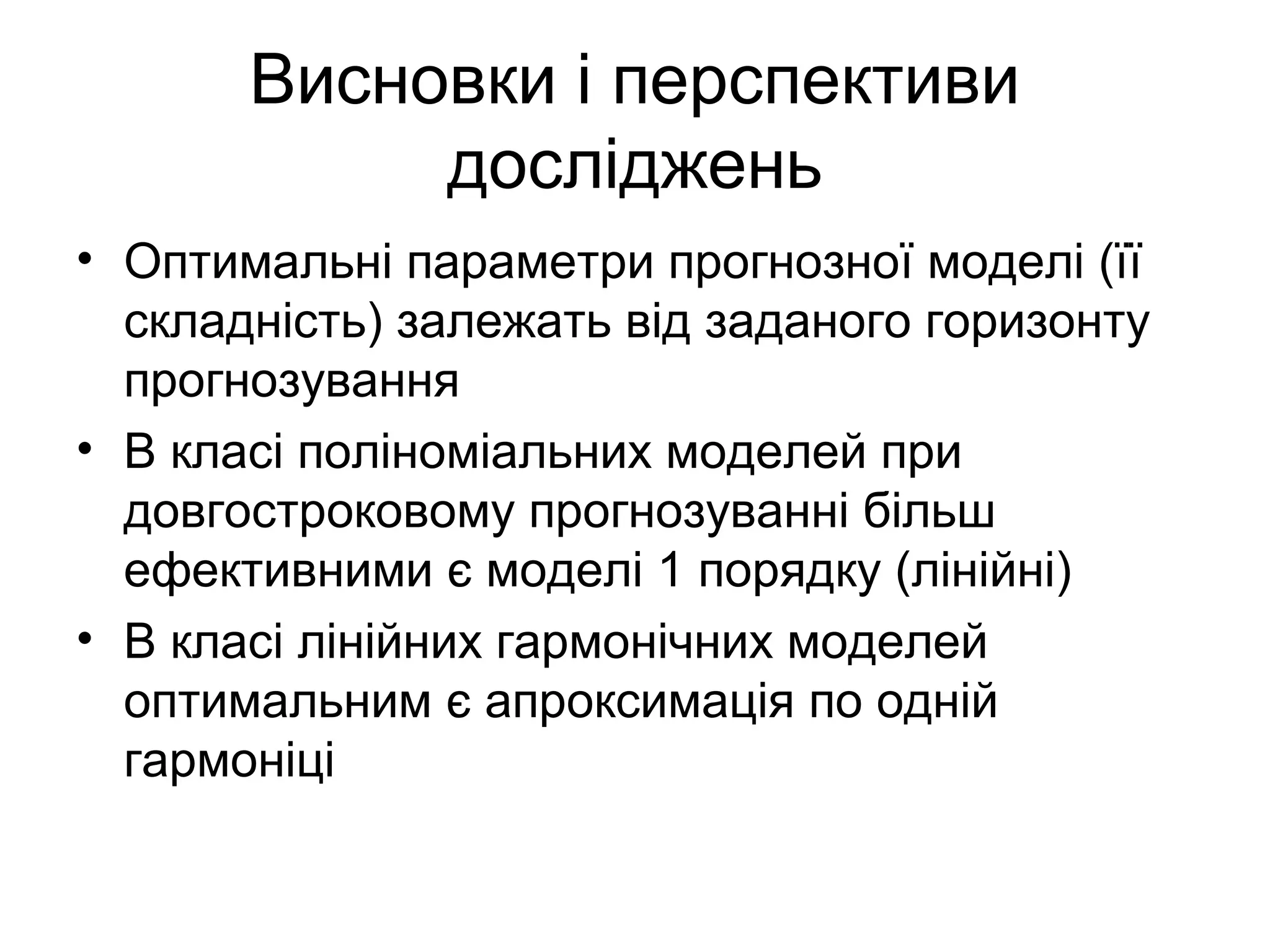 Висновки і перспективи
досліджень
• Оптимальні параметри прогнозної моделі (її
складність) залежать від заданого горизонту
прогнозування
• В класі поліноміальних моделей при
довгостроковому прогнозуванні більш
ефективними є моделі 1 порядку (лінійні)
• В класі лінійних гармонічних моделей
оптимальним є апроксимація по одній
гармоніці
 