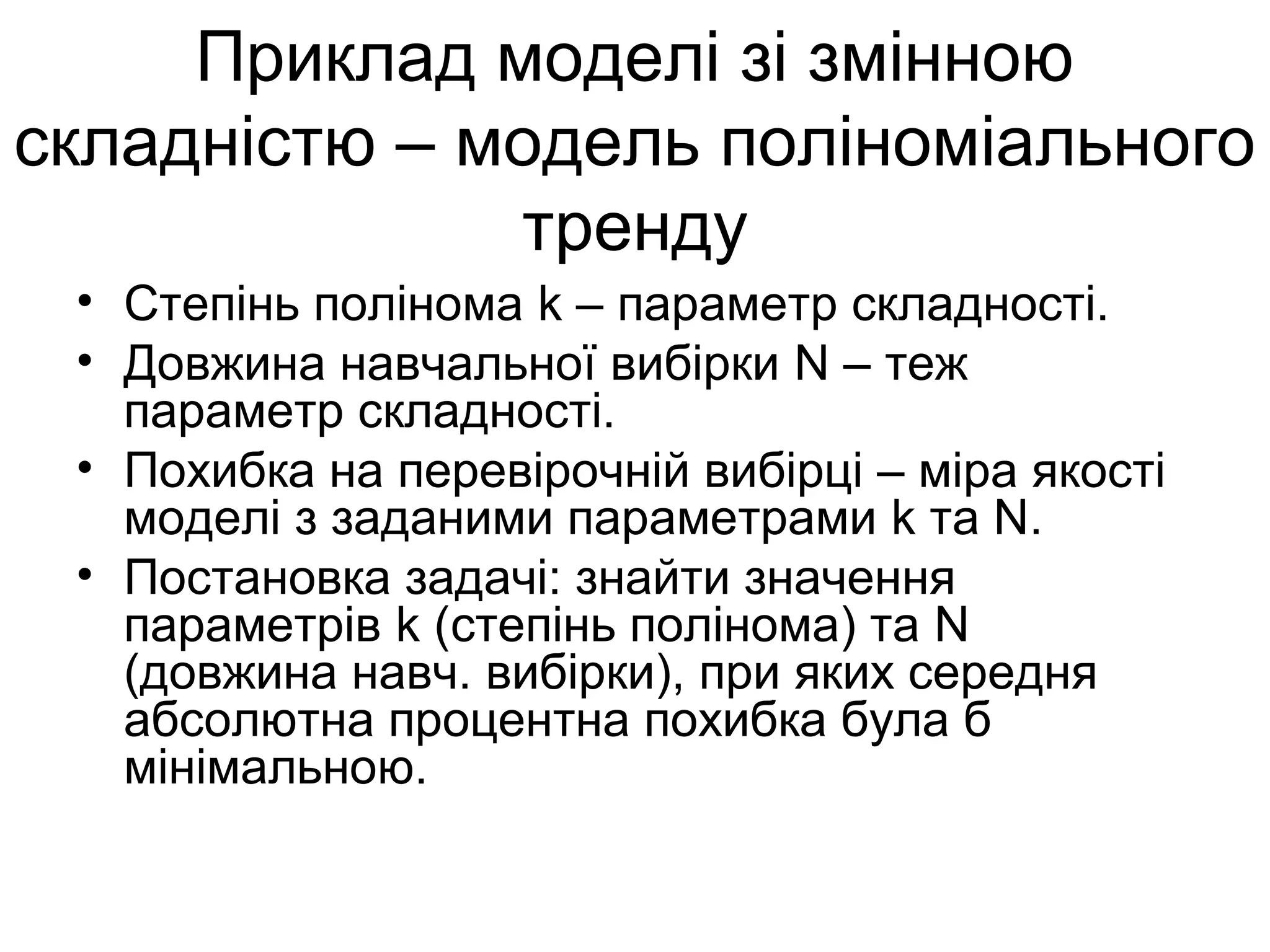 Приклад моделі зі змінною
складністю – модель поліноміального
тренду
• Степінь полінома k – параметр складності.
• Довжина навчальної вибірки N – теж
параметр складності.
• Похибка на перевірочній вибірці – міра якості
моделі з заданими параметрами k та N.
• Постановка задачі: знайти значення
параметрів k (степінь полінома) та N
(довжина навч. вибірки), при яких середня
абсолютна процентна похибка була б
мінімальною.
 