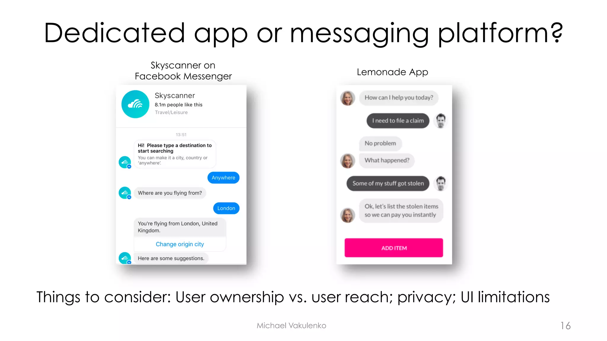 Dedicated app or messaging platform?
Things to consider: User ownership vs. user reach; privacy; UI limitations
Michael Vakulenko
Skyscanner on
Facebook Messenger Lemonade App
16
 