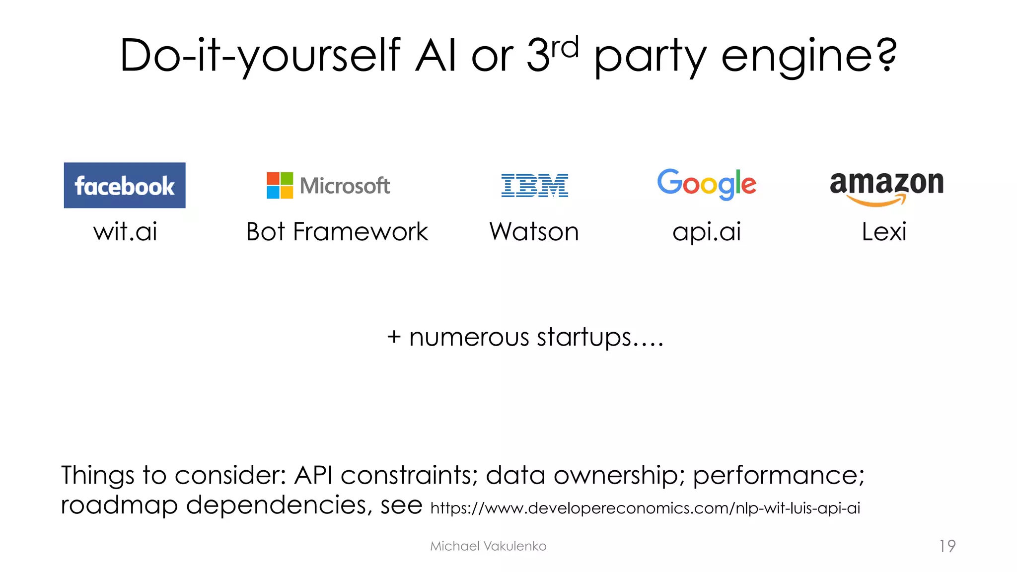 Do-it-yourself AI or 3rd party engine?
Michael Vakulenko
Things to consider: API constraints; data ownership; performance;
roadmap dependencies, see https://www.developereconomics.com/nlp-wit-luis-api-ai
wit.ai Bot Framework Watson Lexi
+ numerous startups….
api.ai
19
 
