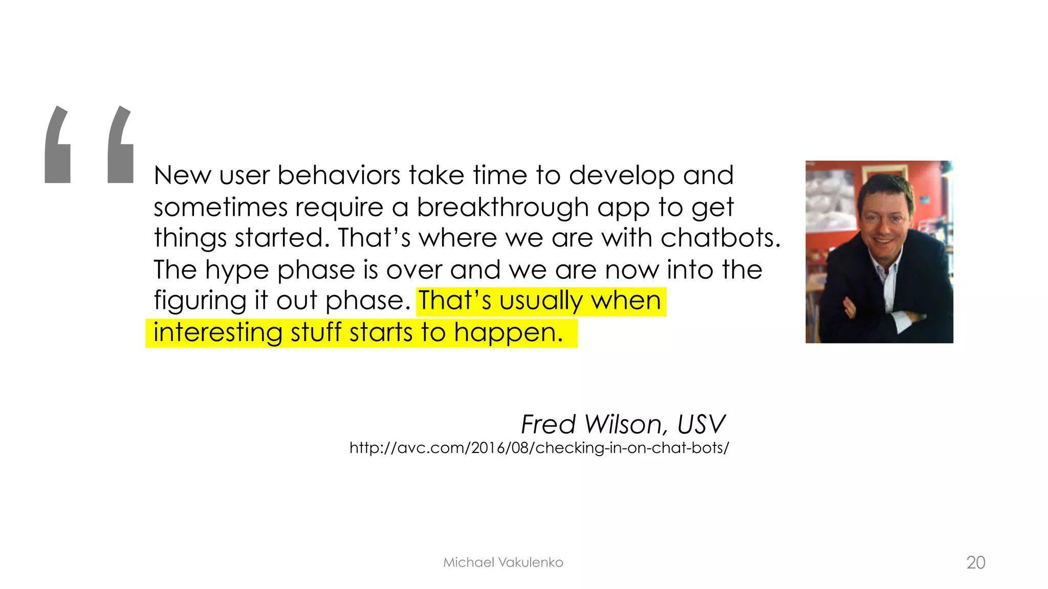 Michael Vakulenko
New user behaviors take time to develop and
sometimes require a breakthrough app to get
things started. That’s where we are with chatbots.
The hype phase is over and we are now into the
figuring it out phase. That’s usually when
interesting stuff starts to happen.
“ Fred Wilson, USV
http://avc.com/2016/08/checking-in-on-chat-bots/
20
 