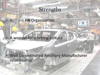 Strengths
• Brilliant HR Organization


• A wonderful working culture


• Well Co-ordinated Ancillary-Manufacturer
  relationship
 