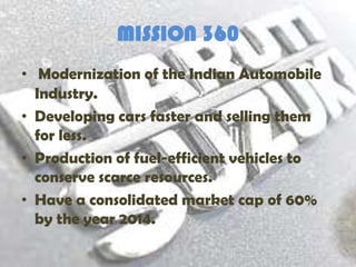 MISSION 360
• Modernization of the Indian Automobile
  Industry.
• Developing cars faster and selling them
  for less.
• Production of fuel-efficient vehicles to
  conserve scarce resources.
• Have a consolidated market cap of 60%
  by the year 2014.
 