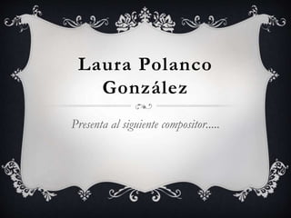 Laura Polanco
González
Presenta al siguiente compositor.....
 