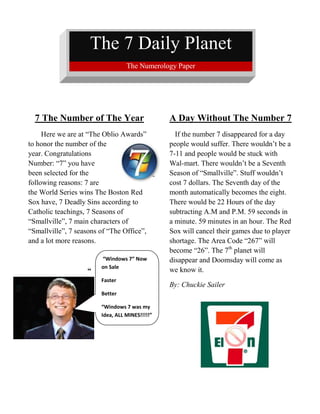 The 7 Daily Planet         The Numerology Paper                                                       <br />7 The Number of The Year <br /> “Windows 7” Now on SaleFasterBetter“Windows 7 was my Idea, ALL MINES!!!!!”2057400294005       Here we are at “The Oblio Awards”        to honor the number of the year. Congratulations Number: “7” you have been selected for the following reasons: 7 are the World Series wins The Boston Red Sox have, 7 Deadly Sins according to Catholic teachings, 7 Seasons of “Smallville”, 7 main characters of “Smallville”, 7 seasons of “The Office”, and a lot more reasons.  <br />-361950259715“ <br />241935078740<br />3028950325755<br /> <br />A Day Without The Number 7<br />   If the number 7 disappeared for a day  people would suffer. There wouldn’t be a 7-11 and people would be stuck with Wal-mart. There wouldn’t be a Seventh Season of “Smallville”. Stuff wouldn’t cost 7 dollars. The Seventh day of the month automatically becomes the eight. There would be 22 Hours of the day subtracting A.M and P.M. 59 seconds in a minute. 59 minutes in an hour. The Red Sox will cancel their games due to player shortage. The Area Code “267” will become “26”. The 7th planet will disappear and Doomsday will come as we know it.  <br />By: Chuckie Sailer<br />