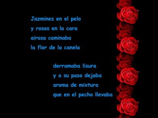 Jazmines en el pelo y rosas en la cara airosa caminaba la flor de la canela derramaba lisura y a su paso dejaba aroma de mixtura que en el pecho llevaba 