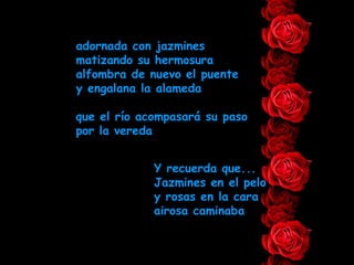 adornada con jazmines matizando su hermosura alfombra de nuevo el puente y engalana la alameda que el río acompasará su paso por la vereda Y recuerda que... Jazmines en el pelo y rosas en la cara airosa caminaba 