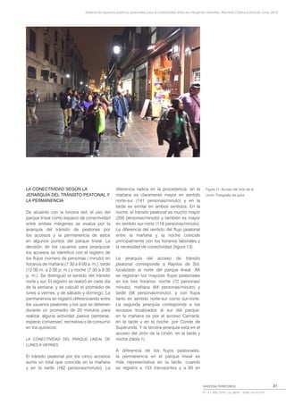 Sistema de espacios públicos peatonales para la conectividad entre las márgenes ribereñas, Alameda Chabuca Granda, Lima, 2015
INVESTIGA TERRITORIOS
N.º 4 | AÑO 2016 | pp. 69-87 | ISSN: 2414-2719
81
LA CONECTIVIDAD SEGÚN LA
JERARQUÍA DEL TRÁNSITO PEATONAL Y
LA PERMANENCIA
De acuerdo con la tercera red, el uso del
parque lineal como espacio de conectividad
entre ambas márgenes se evalúa por la
jerarquía del tránsito de peatones por
los accesos y la permanencia de estos
en algunos puntos del parque lineal. La
decisión de los usuarios para jerarquizar
los accesos se identificó con el registro de
los flujos (número de personas / minuto) en
horarios de mañana (7:30 a 9:00 a. m.), tarde
(12:00 m. a 2:00 p. m.) y noche (7:30 a 9:30
p. m.). Se distinguió el sentido del tránsito
norte y sur. El registro se realizó en cada día
de la semana, y se calculó el promedio de
lunes a viernes, y de sábado y domingo. La
permanencia se registró diferenciando entre
los usuarios peatones y los que se detienen
durante un promedio de 20 minutos para
realizar alguna actividad pasiva (sentarse,
esperar, conversar), recreativa o de consumo
en los quioscos.
LA CONECTIVIDAD DEL PARQUE LINEAL DE
LUNES A VIERNES
El tránsito peatonal por los cinco accesos
suma un total que coincide en la mañana
y en la tarde (162 personas/minuto). La
diferencia radica en la procedencia: en la
mañana es claramente mayor en sentido
norte-sur (141 personas/minuto) y en la
tarde es similar en ambos sentidos. En la
noche, el tránsito peatonal es mucho mayor
(200 personas/minuto) y también es mayor
en sentido sur-norte (118 personas/minuto).
La diferencia del sentido del flujo peatonal
entre la mañana y la noche coincide
principalmente con los horarios laborales y
la necesidad de conectividad (figura 13).
La jerarquía del acceso de tránsito
peatonal corresponde a Rayitos de Sol,
localizado al norte del parque lineal. Allí
se registran los mayores flujos peatonales
en los tres horarios: noche (72 personas/
minuto), mañana (64 personas/minuto) y
tarde (58 personas/minuto), y con flujos
tanto en sentido norte-sur como sur-norte.
La segunda jerarquía corresponde a los
accesos localizados al sur del parque:
en la mañana es por el acceso Camaná;
en la tarde y en la noche, por Conde de
Superunda. Y la tercera jerarquía está en el
acceso del Jirón de la Unión, en la tarde y
noche (tabla 1).
A diferencia de los flujos peatonales,
la permanencia en el parque lineal es
más representativa en la tarde, cuando
se registra a 153 transeúntes y a 93 en
Figura 11: Acceso del Jirón de la
Unión. Fotografía del autor.
 