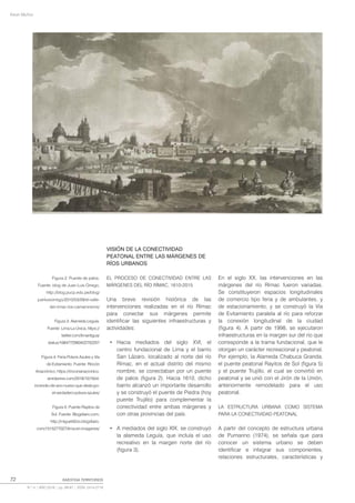 Kevin Muñoz
72 INVESTIGA TERRITORIOS
N.º 4 | AÑO 2016 | pp. 69-87 | ISSN: 2414-2719
VISIÓN DE LA CONECTIVIDAD
PEATONAL ENTRE LAS MÁRGENES DE
RÍOS URBANOS
EL PROCESO DE CONECTIVIDAD ENTRE LAS
MÁRGENES DEL RÍO RÍMAC, 1610-2015
Una breve revisión histórica de las
intervenciones realizadas en el río Rímac
para conectar sus márgenes permite
identificar las siguientes infraestructuras y
actividades:
• Hacia mediados del siglo XVI, el
centro fundacional de Lima y el barrio
San Lázaro, localizado al norte del río
Rímac, en el actual distrito del mismo
nombre, se conectaban por un puente
de palos (figura 2). Hacia 1610, dicho
barrio alcanzó un importante desarrollo
y se construyó el puente de Piedra (hoy
puente Trujillo) para complementar la
conectividad entre ambas márgenes y
con otras provincias del país.
• A mediados del siglo XIX, se construyó
la alameda Leguía, que incluía el uso
recreativo en la margen norte del río
(figura 3).
En el siglo XX, las intervenciones en las
márgenes del río Rímac fueron variadas.
Se constituyeron espacios longitudinales
de comercio tipo feria y de ambulantes, y
de estacionamiento, y se construyó la Vía
de Evitamiento paralela al río para reforzar
la conexión longitudinal de la ciudad
(figura 4). A partir de 1998, se ejecutaron
infraestructuras en la margen sur del río que
corresponde a la trama fundacional, que le
otorgan un carácter recreacional y peatonal.
Por ejemplo, la Alameda Chabuca Granda,
el puente peatonal Rayitos de Sol (figura 5)
y el puente Trujillo, el cual se convirtió en
peatonal y se unió con el Jirón de la Unión,
anteriormente remodelado para el uso
peatonal.
LA ESTRUCTURA URBANA COMO SISTEMA
PARA LA CONECTIVIDAD PEATONAL
A partir del concepto de estructura urbana
de Pumarino (1974), se señala que para
conocer un sistema urbano se deben
identificar e integrar sus componentes,
relaciones estructurales, características y
Figura 2: Puente de palos.
Fuente: blog de Juan Luis Orrego,
http://blog.pucp.edu.pe/blog/
juanluisorrego/2010/03/09/el-valle-
del-rimac-los-camaroneros/
Figura 3: Alameda Leguía.
Fuente: Lima La Única, https://
twitter.com/limantigua/
status/1084772560422752257
Figura 4: Feria Polvos Azules y Vía
de Evitamiento. Fuente: Rincón
Anacrónico, https://rinconanacronico.
wordpress.com/2018/10/16/el-
incendio-de-ano-nuevo-que-destruyo-
el-verdadero-polvos-azules/
Figura 5: Puente Rayitos de
Sol. Fuente: Blogdiario.com,
http://miguel42oo.blogdiario.
com/1515277027/lima-en-imagenes/
 