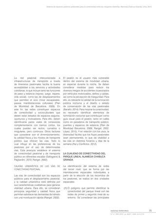 Sistema de espacios públicos peatonales para la conectividad entre las márgenes ribereñas, Alameda Chabuca Granda, Lima, 2015
INVESTIGA TERRITORIOS
N.º 4 | AÑO 2016 | pp. 69-87 | ISSN: 2414-2719
75
La red peatonal interconectada a
infraestructuras de transporte a través
de itinerarios peatonales facilita la buena
accesibilidad a los servicios y actividades
cotidianas, lo que incluye tanto las funciones
de paso y estancia (reposo, juego, espera,
vida social), como las de desplazamientos
que permiten el ocio (mirar escaparates,
pasear, manifestaciones culturales) (Plan
de Movilidad de Barcelona, 2009). En
este fin, las redes constituyen espacios
de conectividad y socioculturales que
deben estar dotados de espacios seguros,
oportunos y motivadores. Para ello, deben
identificarse pares viales de conexiones
complementarios con tramos cortos, los
cuales pueden ser rectos, curvados o
irregulares, pero continuos. Otros factores
que considerar son el dimensionamiento,
la calidad física y los modos de transporte
público que ofrecen las vías. Todo lo
cual influye en las preferencias de los
peatones por el uso de determinadas
vías. Esta jerarquía establece el sistema
de conectividad peatonal y de transporte
público en diferentes escalas (Salíngaros &
Pagliardini, 2010; Rangel, 2002).
CALIDAD URBANÍSTICA DE LAS VÍAS DE
CONECTIVIDAD PEATONAL
Las vías de conectividad son los espacios
públicos para el desplazamiento peatonal,
y la calidad urbanística está definida por
sus características cualitativas para generar
vitalidad urbana. Para ello, se consideran
principios seguridad y calidad física que
permitan satisfacer las demandas de tránsito
con una movilización rápida (Rangel, 2002).
El peatón es el usuario más vulnerable
dentro del sistema de movilidad urbana,
en especial durante la noche. Se deben
considerar medidas para reducir los
diversos riesgos de accidentes ocasionados
por vehículos motorizados, delitos y caídas,
así como la percepción de inseguridad. Para
ello, es relevante la calidad de la iluminación
pública nocturna y el diseño o estado
de conservación de las vías peatonales
(Baratto, 2014). Para mejorar la conectividad,
es necesario identificar elementos de
iluminación nocturna que contribuyan como
guía visual para el peatón, tanto en calles
como en paraderos de transporte público,
puentes y espacios de estancia (Plan de
Movilidad Barcelona, 2009; Rangel, 2002;
López, 2015). Y en relación con los usos, la
diversidad facilita que los flujos peatonales
sean permanentes, lo que da vitalidad a
las vías en distintos horarios y días de la
semana (Paz y Conflictos, 2012).
LA CUALIDAD DE CONECTIVIDAD DEL
PARQUE LINEAL ALAMEDA CHABUCA
GRANDA
La identificación del sistema de redes
del tercer nivel, que se forma por las
interrelaciones espaciales individuales a
partir de la elección de los recorridos de
los peatones, se realiza en dos unidades
espaciales:
(1) El polígono que permite identificar la
conectividad del parque lineal con las
redes de primer y segundo nivel de su
entorno. Se consideran las principales
 