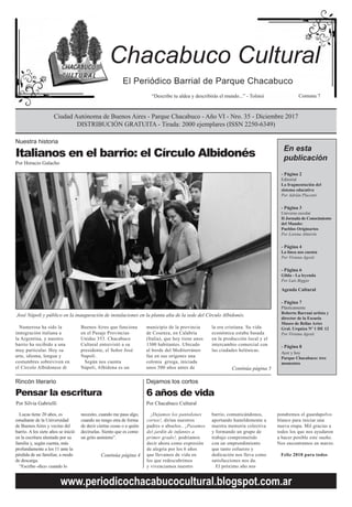 El Periódico Barrial de Parque Chacabuco
“Describe tu aldea y describirás el mundo...” - Tolstoi Comuna 7
Ciudad Autónoma de Buenos Aires - Parque Chacabuco - Año VI - Nro. 35 - Diciembre 2017
DISTRIBUCIÓN GRATUITA - Tirada: 2000 ejemplares (ISSN 2250-6349)
Chacabuco Cultural
www.periodicochacabucocultural.blogspot.com.ar
Italianos en el barrio: el Círculo Albidonés
Por Horacio Galacho
Nuestra historia
En esta
publicación
José Nápoli y público en la inauguración de instalaciones en la planta alta de la sede del Círculo Albidonés.
Numerosa ha sido la
inmigración italiana a
la Argentina, y nuestro
barrio ha recibido a una
muy particular. Hoy su
arte, idioma, lengua y
costumbres sobreviven en
el Circolo Albidonese di
Lucas tiene 20 años, es
estudiante de la Universidad
de Buenos Aires y vecino del
barrio. A los siete años se inició
en la escritura alentado por su
familia y, según cuenta, más
profundamente a los 11 ante la
pérdida de un familiar, a modo
de descarga.
“Escribo -dice- cuando lo
Buenos Aires que funciona
en el Pasaje Provincias
Unidas 353. Chacabuco
Cultural entrevistó a su
presidente, el Señor José
Napoli.
Según nos cuenta
Nápoli, Albidona es un
necesito, cuando me pasa algo,
cuando no tengo otra de forma
de decir ciertas cosas o a quién
decírselas. Siento que es como
un grito anónimo”.
Continúa página 4
municipio de la provincia
de Cosenza, en Calabria
(Italia), que hoy tiene unos
1300 habitantes. Ubicado
al borde del Mediterráneo
fue en sus orígenes una
colonia griega, iniciada
unos 500 años antes de
la era cristiana. Su vida
económica estaba basada
en la producción local y el
intercambio comercial con
las ciudades helénicas.
Continúa página 5
¡Dejamos los pantalones
cortos!, dirían nuestros
padres o abuelos.. ¡Pasamos
del jardín de infantes a
primer grado!, podríamos
decir ahora como expresión
de alegría por los 6 años
que llevamos de vida en
los que redescubrimos
y vivenciamos nuestro
- Página 2
Editorial
La fragmentación del
sistema educativo
Por Adrián Placenti
- Página 3
Universo escolar
II Jornada de Conocimiento
del Mundo:
Pueblos Originarios
Por Lorena Almirón
- Página 4
La línea nos cuenta
Por Viviana Agosti
- Página 6
Gilda - La leyenda
Por Luis Biggio
Agenda Cultural
- Página 7
Plásticamente
Roberto Barrani artista y
director de la Escuela
Museo de Bellas Artes
Gral. Urquiza Nº 1 DE 12
Por Viviana Agosti
- Página 8
Ayer y hoy
Parque Chacabuco: tres
momentos
barrio, comunicándonos,
aportando humildemente a
nuestra memoria colectiva
y formando un grupo de
trabajo comprometido
con un emprendimiento
que tanto esfuerzo y
dedicación nos lleva como
satisfacciones nos da.
El próximo año nos
6 años de vida
Dejamos los cortos
Por Chacabuco Cultural
Pensar la escritura
Rincón literario
Por Silvia Gabrielli
pondremos el guardapolvo
blanco para iniciar una
nueva etapa. Mil gracias a
todos los que nos ayudaron
a hacer posible este sueño.
Nos encontramos en marzo.
Feliz 2018 para todos
 