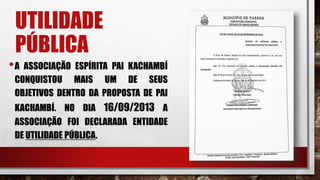 UTILIDADE
PÚBLICA
•A ASSOCIAÇÃO ESPÍRITA PAI KACHAMBÍ
CONQUISTOU MAIS UM DE SEUS
OBJETIVOS DENTRO DA PROPOSTA DE PAI
KACHAMBÍ. NO DIA 16/09/2013 A
ASSOCIAÇÃO FOI DECLARADA ENTIDADE
DE UTILIDADE PÚBLICA.
 