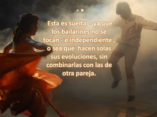  Esta es suelta  - ya que los bailarines no se tocan - e independiente , o sea que  hacen solas sus evoluciones, sin combinarlas con las de otra pareja.