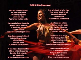 CKESHU SISA (chacarera)Y en la infancia ia te he vistoEn el barrio donde el solNos curtiría el sentirLas injusticiasY las verdades al sobrevivirEs feliz de que así seaY sellemos nuestra uniónA orillas del rió mayorLa pachamama el tata intiNuestra creaciónEs la diosa de la danzaLa belleza y el amorHuahua i sol pilco dassaSu gran sonrisaEndulzara siempre nuestras vidasY una noche de septiembreAllá en mi banda queridaCerquita de la estaciónMe preguntabaSi era el camino con corazónOtra vez el nuevo intentoDe creer en el amorSin saber que pasaraAbrió sus alasY por el me invito a cantarY entregado hacia el destelloDe esta fuerza universalA donde me llevaraCuantas cariciasQue nos hacen falta para soñarHay ckeshu sisa del mishquiIo te quisiera alcanzarInfinita libertadPara que danceTu juventud con esperanzaY una noche de septiembreAllá en mi banda queridaCerquita de la estaciónMe preguntabaSi era el camino con corazón