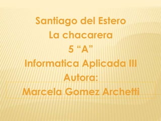 Santiago del Estero
La chacarera
5 “A”
Informatica Aplicada III
Autora:
Marcela Gomez Archetti
 