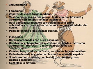 Indumentaria Femenina: Zapatos de cuero tacón mediano. Vestido de zaraza en dos piezas: falda con mucho vuelo y adornado con amplios volados aplicados. Bata abotonada adelante con volado puesto como sobrefalda y otros en el borde de las mangas y alrededor del cuello. Peinado en una o dos trenzas sueltas. Masculina: Botas acordonadas con o sin espuelas. Bombacha y chaqueta típica, cortona de bordes rectos con adornos de "alforcitas" o nido de abeja llamadas "encarrujadas". Camisa, faja, tirador con rastra, o cinta ancha con bolsillos. Pañuelo de seda al cuello con las puntas a media espalda. Sombrero de copa baja, con barbijo, de colores grises, negros o marrón. Cuchillo a la cintura.  