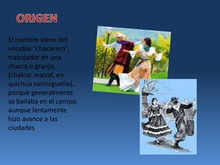 ORIGENEl nombre viene del vocablo “chacarero”, trabajador en una chacra o granja, (chakra: maizal, en quichua santiagueño), porque generalmente se bailaba en el campo, aunque lentamente hizo avance a las ciudades
