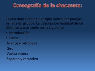 Coreografía de la chacarera:Es una danza rápida de triple metro por parejas, bailada en grupos. La descripción habitual de los distintos pasos suele ser la siguienteIntroducción Pasos : Avance y retroceso Giro Vuelta entera Zapateo y zarandeo